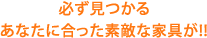 必ず見つかる あなたに合った素敵な家具が!!
